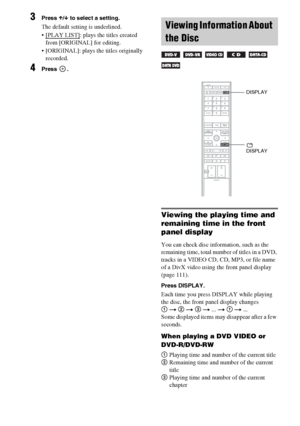 Page 58masterpage:Left
specdef v20060111 filename[G:\FM\Sony\0524\DAVIS10\3212589311\3212589311DAVIS10\gb09pla.fm]
 model name [DAV-IS10]
 [3-212-589-31(1)]
58GB
3
Press X/x to select a setting.The default setting is underlined.
 [PLAY LIST]
: plays the titles created 
from [ORIGINAL] for editing.
 [ORIGINAL]: plays the titles originally 
recorded.
4
Press .
Viewing the playing time and 
remaining time in the front 
panel displayYou can check disc information, such as the 
remaining time, total number of titles...