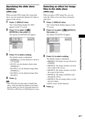 Page 67Various Functions for Playing Discs
masterpage:Right
specdef v20060111 filename[G:\FM\Sony\0524\DAVIS10\3212589311\3212589311DAVIS10\gb09pla.fm]
 model name [DAV-IS10]
 [3-212-589-31(1)]
67GB
Specifying the slide show 
duration (JPEG only)When you play JPEG image files using slide 
show, you can specify the duration for slides to 
appear on the screen.1
Press  DISPLAY twice.The Control Menu display for JPEG 
appears on the TV screen.
2
Press X/x to select   
[INTERVAL], then press  .The options for...