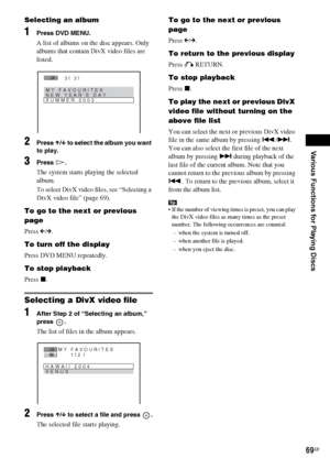 Page 69Various Functions for Playing Discs
masterpage:Right
specdef v20060111 filename[G:\FM\Sony\0524\DAVIS10\3212589311\3212589311DAVIS10\gb09pla.fm]
 model name [DAV-IS10]
 [3-212-589-31(1)]
69GB
Selecting an album1
Press DVD MENU.A list of albums on the disc appears. Only 
albums that contain DivX video files are 
listed. 
2
Press X/x to select the album you want 
to play.
3
Press H.The system starts playing the selected 
album.
To select DivX video files, see “Selecting a 
DivX video file” (page 69).
To go...