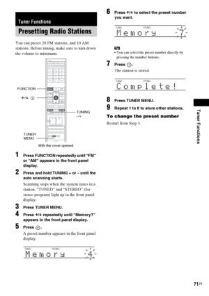 Page 71Tuner Functions
masterpage:Right
specdef v20060111 filename[G:\FM\Sony\0524\DAVIS10\3212589311\3212589311DAVIS10\gb10rad.fm]
 model name [DAV-IS10]
 [3-212-589-31(1)]
71GB
You can preset 20 FM stations, and 10 AM 
stations. Before tuning, make sure to turn down 
the volume to minimum.1
Press FUNCTION repeatedly until “FM” 
or “AM” appears in the front panel 
display.
2
Press and hold TUNING + or – until the 
auto scanning starts.Scanning stops when the system tunes in a 
station. “TUNED” and “STEREO”...