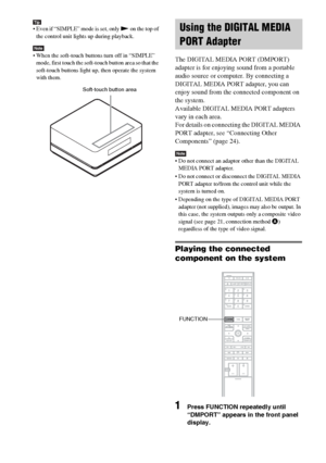 Page 80masterpage:Left
specdef v20060111 filename[G:\FM\Sony\0524\DAVIS10\3212589311\3212589311DAVIS10\gb11oth.fm]
 model name [DAV-IS10]
 [3-212-589-31(1)]
80GB
Tip Even if “SIMPLE” mode is set, only N on the top of 
the control unit lights up during playback.Note When the soft-touch buttons turn off in “SIMPLE” 
mode, first touch the soft-touch button area so that the 
soft-touch buttons light up, then operate the system 
with them.
The DIGITAL MEDIA PORT (DMPORT) 
adapter is for enjoying sound from a...