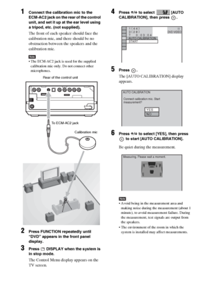 Page 86masterpage:Left
specdef v20060111 filename[G:\FM\Sony\0524\DAVIS10\3212589311\3212589311DAVIS10\gb12adv.fm]
 model name [DAV-IS10]
 [3-212-589-31(1)]
86GB
1
Connect the calibration mic to the 
ECM-AC2 jack on the rear of the control 
unit, and set it up at the ear level using 
a tripod, etc. (not supplied).The front of each speaker should face the 
calibration mic, and there should be no 
obstruction between the speakers and the 
calibration mic. Note The ECM-AC2 jack is used for the supplied...
