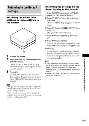 Page 97Advanced Settings and Adjustments
masterpage:Right
specdef v20060111 filename[G:\FM\Sony\0524\DAVIS10\3212589311\3212589311DAVIS10\gb12adv.fm]
 model name [DAV-IS10]
 [3-212-589-31(1)]
97GB
Returning the sound field 
settings or radio settings to 
the default1
Turn off the power.
2
Press and hold "/1 on the control unit 
about 5 seconds.“MEMORY CLR” and “PUSH POWER” 
appear alternately in the front panel display 
about 10 seconds.
3
Press "/1.“CLEARING” appears in the front panel 
display and the...