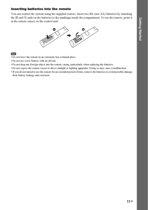 Page 1111GB
Getting Started
Inserting batteries into the remote
You can control the system using the supplied remote. Insert two R6 (size AA) batteries by matching 
the 3 and # ends on the batteries to the markings inside the compartment. To use the remote, point it 
at the remote sensor on the control unit.
Note• Do not leave the remote in an extremely hot or humid place. 
• Do not use a new battery with an old one.
• Do not drop any foreign object into the remote casing, particularly when replacing the...