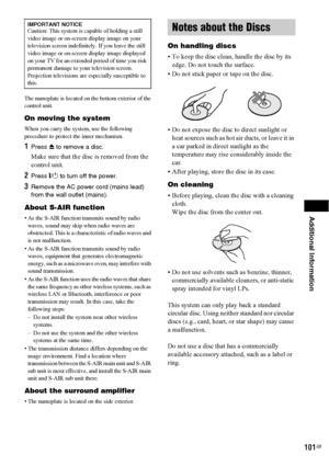 Page 101Additional Information
101GB
The nameplate is located on the bottom exterior of the 
control unit.
On moving the system
When you carry the system, use the following 
procedure to protect the inner mechanism.
1Press Z to remove a disc.
Make sure that the disc is removed from the 
control unit.
2Press "/1 to turn off the power.
3Remove the AC power cord (mains lead) 
from the wall outlet (mains).
About S-AIR function
• As the S-AIR function transmits sound by radio 
waves, sound may skip when radio...