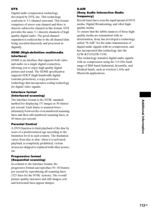 Page 113Additional Information
113GB
DTS
Digital audio compression technology 
developed by DTS, Inc. This technology 
conforms to 5.1-channel surround. This format 
comprises of stereo rear channel and there is 
discrete subwoofer channel in this format. DTS 
provides the same 5.1 discrete channels of high 
quality digital audio. The good channel 
separation is realized due to the all channel data 
being recorded discretely and processed in 
digitally.
HDMI (High-definition multimedia 
interface)
HDMI is an...