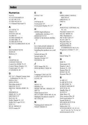 Page 124124GB
Numerics
16:9 91
4:3 LETTER BOX 91
4:3 OUTPUT 92
4:3 PAN SCAN 91
5.1 Channel Surround 51
A
A/V SYNC 55
ANGLE 54
ATTENUATE 42
AUDIO 50
AUDIO (HDMI) 94
AUDIO DRC 95
AUDIO SETUP 94
AUTO CALIBRATION 88, 94
B
BACKGROUND 96
BASS 66
Batteries 11
C
CHAPTER 44
CONNECTION 96
Control for HDMI 70, 93
Control Menu Display 121
Control unit 115, 116
CUSTOM 90, 99
D
D.C.A.C. (Digital Cinema Auto 
Calibration) 88, 94, 112
DATA CD 6
DATA DVD 6
Decoding mode 63
DIGITAL IN 95
DIGITAL MEDIA PORT 28, 
73
DIMMER 84...