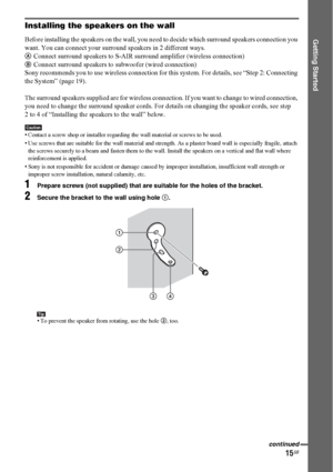 Page 1515GB
Getting Started
Installing the speakers on the wall
Before installing the speakers on the wall, you need to decide which surround speakers connection you 
want. You can connect your surround speakers in 2 different ways.
AConnect surround speakers to S-AIR surround amplifier (wireless connection)
BConnect surround speakers to subwoofer (wired connection)
Sony recommends you to use wireless connection for this system. For details, see “Step 2: Connecting 
the System” (page 19).
The surround speakers...