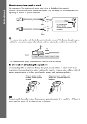 Page 1818GB
Getting Started
About connecting speaker cord
The connectors of the speaker cords are the same colour as the jacks to be connected.
There are 2 types of speaker cord for surround speaker. You can change the surround speaker cord 
depending on the type of speaker connection.
Tip• You can remove the speaker cords (for wired connection) from the connector. With the catch facing down, press 
and hold the connector down against a flat surface (1) and remove the speaker cords from the connector (2).
• You...