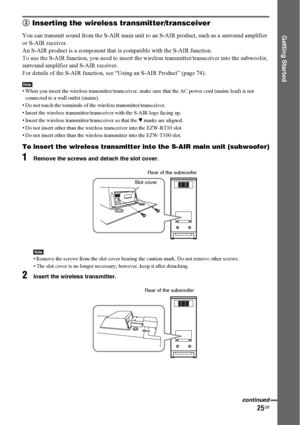 Page 2525GB
Getting Started
3 Inserting the wireless transmitter/transceiver
You can transmit sound from the S-AIR main unit to an S-AIR product, such as a surround amplifier 
or S-AIR receiver.
An S-AIR product is a component that is compatible with the S-AIR function.
To use the S-AIR function, you need to insert the wireless transmitter/transceiver into the subwoofer, 
surround amplifier and S-AIR receiver.
For details of the S-AIR function, see “Using an S-AIR Product” (page 74).
Note• When you insert the...