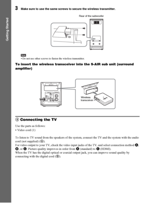 Page 2626GB
Getting Started
3Make sure to use the same screws to secure the wireless transmitter.
Note• Do not use other screws to fasten the wireless transmitter.
To insert the wireless transceiver into the S-AIR sub unit (surround 
amplifier)
4 Connecting the TV
Use the parts as follows:
• Video cord (1)
To listen to TV sound from the speakers of the system, connect the TV and the system with the audio 
cord (not supplied) (A).
For video output to your TV, check the video input jacks of the TV, and select...