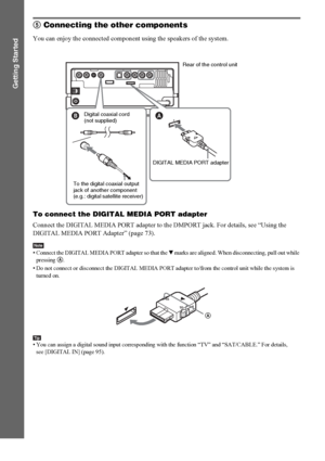 Page 2828GB
Getting Started
5 Connecting the other components
You can enjoy the connected component using the speakers of the system.
To connect the DIGITAL MEDIA PORT adapter
Connect the DIGITAL MEDIA PORT adapter to the DMPORT jack. For details, see “Using the 
DIGITAL MEDIA PORT Adapter” (page 73).
Note• Connect the DIGITAL MEDIA PORT adapter so that the V marks are aligned. When disconnecting, pull out while 
pressing A.
• Do not connect or disconnect the DIGITAL MEDIA PORT adapter to/from the control unit...