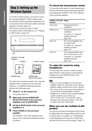 Page 3232GB
Getting Started
To use the wireless system, you need to set up 
the surround amplifier. Before setting, make 
sure that the wireless transmitter and transceiver 
are inserted into the subwoofer and the surround 
amplifier correctly (page 25).
This wireless system is called “S-AIR”. 
For details of the S-AIR function, see “Using an 
S-AIR Product” (page 74).
The subwoofer transmits sound to the surround 
amplifier that is connected to the surround 
speakers. To establish sound transmission, 
perform...