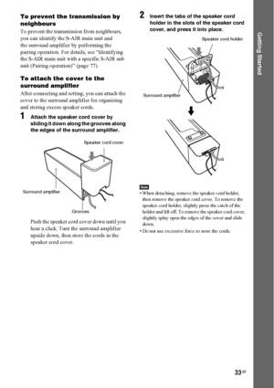 Page 3333GB
Getting Started
To prevent the transmission by 
neighbours
To prevent the transmission from neighbours, 
you can identify the S-AIR main unit and 
the surround amplifier by performing the 
pairing operation. For details, see “Identifying 
the S-AIR main unit with a specific S-AIR sub 
unit (Pairing operation)” (page 77).
To attach the cover to the 
surround amplifier
After connecting and setting, you can attach the 
cover to the surround amplifier for organizing 
and storing excess speaker cords....