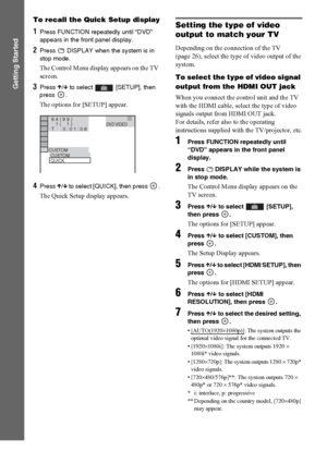 Page 3636GB
Getting Started
To recall the Quick Setup display
1Press FUNCTION repeatedly until “DVD” 
appears in the front panel display.
2Press   DISPLAY when the system is in 
stop mode.
The Control Menu display appears on the TV 
screen.
3Press X/x to select   [SETUP], then 
press .
The options for [SETUP] appear.
4Press X/x to select [QUICK], then press  .
The Quick Setup display appears.
Setting the type of video 
output to match your TV
Depending on the connection of the TV 
(page 26), select the type of...