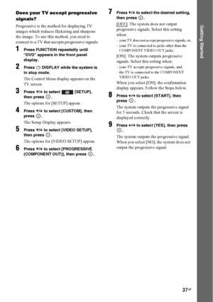 Page 3737GB
Getting Started
Does your TV accept progressive 
signals?
Progressive is the method for displaying TV 
images which reduces flickering and sharpens 
the image. To use this method, you need to 
connect to a TV that accepts progressive signals.
1Press FUNCTION repeatedly until 
“DVD” appears in the front panel 
display.
2Press  DISPLAY while the system is 
in stop mode.
The Control Menu display appears on the 
TV screen.
3Press X/x to select  [SETUP], 
then press  .
The options for [SETUP] appear....