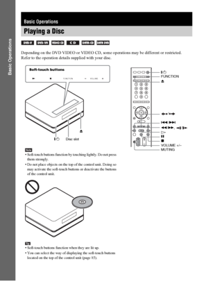 Page 3838GB
Basic Operations
Depending on the DVD VIDEO or VIDEO CD, some operations may be different or restricted.
Refer to the operation details supplied with your disc.
Basic Operations
Playing a Disc
     
FUNCTIONVOLUME
"/1Z"/1
H
Disc slotFUNCTION
VOLUME +/– x
MUTING ./>
X/
Z Soft-touch buttons
Note• Soft-touch buttons function by touching lightly. Do not press 
them strongly.
• Do not place objects on the top of the control unit. Doing so 
may activate the soft-touch buttons or deactivate the...