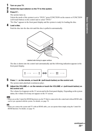 Page 3939GB
Basic Operations
1Turn on your TV.
2Switch the input selector on the TV to this system.
3Press "/1.
The system turns on.
Unless the mode of the system is set to “DVD,” press FUNCTION on the remote or FUNCTION 
(soft-touch button) on the control unit to select “DVD.”
“No Disc” appears in the front panel display and the system is ready for loading the disc.
4Load a disc.
Push the disc into the disc slot until the disc is pulled in automatically.
The disc is drawn into the control unit...