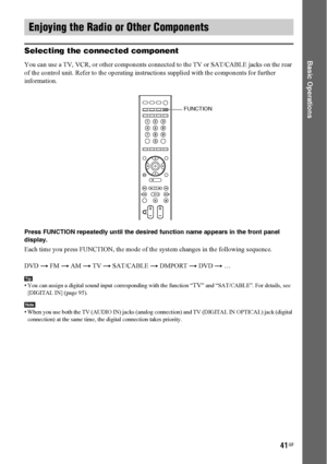 Page 4141GB
Basic OperationsSelecting the connected component
You can use a TV, VCR, or other components connected to the TV or SAT/CABLE jacks on the rear 
of the control unit. Refer to the operating instructions supplied with the components for further 
information.
Press FUNCTION repeatedly until the desired function name appears in the front panel 
display.
Each time you press FUNCTION, the mode of the system changes in the following sequence.
DVD t FM t AM t TV t SAT/CABLE t DMPORT t DVD t …
Tip• You can...