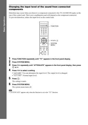 Page 4242GB
Basic Operations
Changing the input level of the sound from connected 
components
Distortion may occur when you listen to a component connected to the TV (AUDIO IN) jacks on the 
rear of the control unit. This is not a malfunction and will depend on the component connected.
To prevent distortion, reduce the input level on the control unit.
1Press FUNCTION repeatedly until “TV” appears in the front panel display.
2Press SYSTEM MENU.
3Press X/x repeatedly until “ATTENUATE” appears in the front panel...