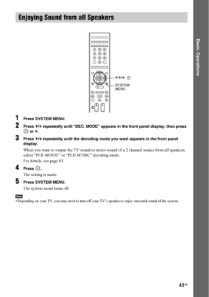 Page 4343GB
Basic Operations
1Press SYSTEM MENU.
2Press X/x repeatedly until “DEC. MODE” appears in the front panel display, then press 
 or c.
3Press X/x repeatedly until the decoding mode you want appears in the front panel 
display.
When you want to output the TV sound or stereo sound of a 2 channel source from all speakers, 
select “PLII MOVIE” or “PLII MUSIC” decoding mode.
For details, see page 63.
4Press .
The setting is made.
5Press SYSTEM MENU.
The system menu turns off.
Note• Depending on your TV, you...