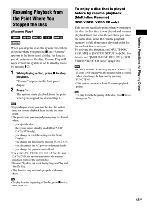 Page 45Various Functions for Playing Discs
45GB
When you stop the disc, the system remembers 
the point where you pressed x and “Resume” 
appears in the front panel display. As long as 
you do not remove the disc, Resume Play will 
work even if the system is set to standby mode 
by pressing "/1.
1While playing a disc, press x to stop 
playback.
“Resume” appears in the front panel 
display.
2Press H.
The system starts playback from the point 
where you stopped the disc in Step 1.
Note• Depending on where you...