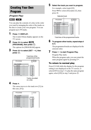 Page 4646GB
You can play the contents of a disc in the order 
you want by arranging the order of the tracks on 
the disc to create your own program. You can 
program up to 99 tracks.
1Press  DISPLAY.
The Control Menu display appears on the 
TV screen.
2Press X/x to select   
[PROGRAM], then press  .
The options for [PROGRAM] appear.
3Press X/x to select [SET t], then 
press .
4Press c.
The cursor moves to the track row [T] (in 
this case, [01]).
5Select the track you want to program.
For example, select track...