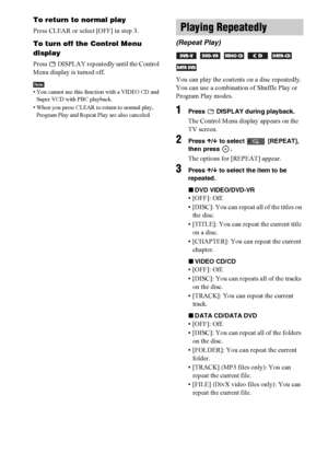 Page 4848GB
To return to normal play
Press CLEAR or select [OFF] in step 3.
To turn off the Control Menu 
display
Press   DISPLAY repeatedly until the Control 
Menu display is turned off.
Note• You cannot use this function with a VIDEO CD and 
Super VCD with PBC playback.
• When you press CLEAR to return to normal play, 
Program Play and Repeat Play are also canceled.
You can play the contents on a disc repeatedly.
You can use a combination of Shuffle Play or 
Program Play modes.
1Press   DISPLAY during...