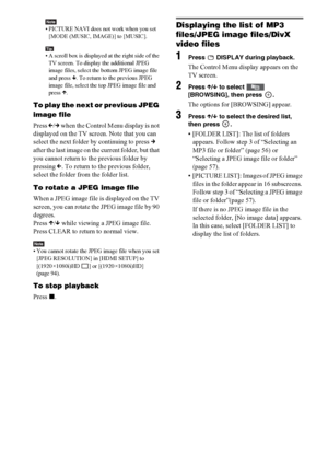 Page 5858GB
Note• PICTURE NAVI does not work when you set 
[MODE (MUSIC, IMAGE)] to [MUSIC].
Tip• A scroll box is displayed at the right side of the 
TV screen. To display the additional JPEG 
image files, select the bottom JPEG image file 
and press x. To return to the previous JPEG 
image file, select the top JPEG image file and 
press X.
To play the next or previous JPEG 
image file
Press C/c when the Control Menu display is not 
displayed on the TV screen. Note that you can 
select the next folder by...