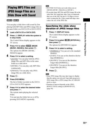Page 59Various Functions for Playing Discs
59GB
You can play a slide show with sound by first 
placing both MP3 files and JPEG image files in 
the same folder on a DATA CD or DATA DVD. 
1Load a DATA CD or DATA DVD.
2Press   DISPLAY while the system is 
in stop mode.
The Control Menu display appears on the 
TV screen.
3Press X/x to select  [MODE 
(MUSIC, IMAGE)], then press  .
The options for [MODE (MUSIC, 
IMAGE)] appear.
4Press X/x to select a setting.
•[AUTO]: You can play both the JPEG 
image files and MP3...