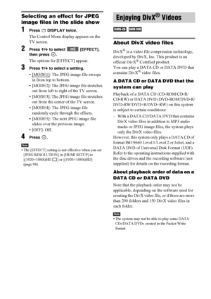 Page 6060GB
Selecting an effect for JPEG 
image files in the slide show
1Press   DISPLAY twice.
The Control Menu display appears on the 
TV screen.
2Press X/x to select   [EFFECT], 
then press  .
The options for [EFFECT] appear.
3Press X/x to select a setting.
•[MODE1]: The JPEG image file sweeps 
in from top to bottom.
• [MODE2]: The JPEG image file stretches 
out from left to right of the TV screen.
• [MODE3]: The JPEG image file stretches 
out from the center of the TV screen.
• [MODE4]: The JPEG image file...