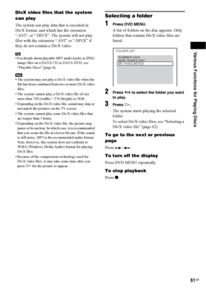 Page 61Various Functions for Playing Discs
61GB
DivX video files that the system 
can play
The system can play data that is recorded in 
DivX format, and which has the extension 
“.AVI”, or “.DIVX”. The system will not play 
files with the extension “.AVI” or “.DIVX” if 
they do not contain a DivX video.
Tip• For details about playable MP3 audio tracks or JPEG 
image files on a DATA CD or DATA DVD, see 
“Playable Discs” (page 6).
Note• The system may not play a DivX video file when the 
file has been combined...