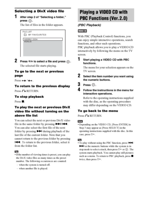 Page 6262GB
Selecting a DivX video file
1After step 2 of “Selecting a folder,” 
press .
The list of files in the folder appears.
2Press X/x to select a file and press  .
The selected file starts playing.
To go to the next or previous 
page
Press / .
To return to the previous display
Press O RETURN.
To stop playback
Press x.
To play the next or previous DivX 
video file without turning on the 
above file list
You can select the next or previous DivX video 
file in the same folder by pressing >/.. 
You can also...