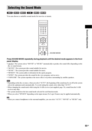 Page 65Sound Adjustments
65GB
You can choose a suitable sound mode for movies or music.
Press SOUND MODE repeatedly during playback until the desired mode appears in the front 
panel display.
• “AUTO”: The system selects “MOVIE” or “MUSIC” automatically to produce the sound effect depending on the 
disc or sound stream.
• “MOVIE”: The system provides sound suitable for movies.
• “MUSIC”: The system provides sound suitable for music.
• “SPORTS”: The system adds reverberation for the sports program.
• “NEWS”: The...