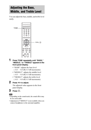 Page 6666GB
You can adjust the bass, middle, and treble level 
easily.
1Press TONE repeatedly until “BASS,” 
“MIDDLE,” or “TREBLE” appears in the 
front panel display.
• “BASS”: adjusts the bass level 
(–6.0 – +6.0 dB, 0.5 dB increments).
• “MIDDLE”: adjusts the middle level 
(–6.0 – +6.0 dB, 0.5 dB increments).
• “TREBLE”: adjusts the treble level 
(–6.0 – +6.0 dB, 0.5 dB increments).
2Press X/x to adjust.
The adjusted value appears in the front 
panel display. 
3Press .
Note• Depending on the sound mode, the...