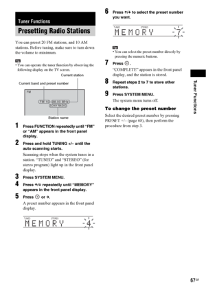 Page 67Tuner Functions
67GB
You can preset 20 FM stations, and 10 AM 
stations. Before tuning, make sure to turn down 
the volume to minimum.
Tip• You can operate the tuner function by observing the 
following display on the TV screen.
1Press FUNCTION repeatedly until “FM” 
or “AM” appears in the front panel 
display.
2Press and hold TUNING +/– until the 
auto scanning starts.
Scanning stops when the system tunes in a 
station. “TUNED” and “STEREO” (for 
stereo program) light up in the front panel 
display....