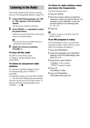 Page 6868GB
Preset radio stations in the system’s memory 
first (see “Presetting Radio Stations” (page 67)).
1Press FUNCTION repeatedly until “FM” 
or “AM” appears in the front panel 
display.
The last received station is tuned in.
2Press PRESET +/– repeatedly to select 
the preset station.
Each time you press the button, the system 
tunes in one preset station.
Tip• You can select the preset number directly by 
pressing the numeric buttons.
3Adjust the volume by pressing 
VOLUME +/–.
To turn off the radio...