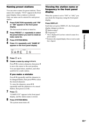 Page 69Tuner Functions
69GB
Naming preset stations
You can enter a name for preset stations. These 
names (for example, “XYZ”) appear in the front 
panel display when a station is selected.
Only one name can be entered for each preset 
station.
1Press FUNCTION repeatedly until “FM” 
or “AM” appears in the front panel 
display.
The last received station is tuned in.
2Press PRESET +/– repeatedly to select 
the preset station you want to create an 
index name for.
3Press SYSTEM MENU.
4Press X/x repeatedly until...