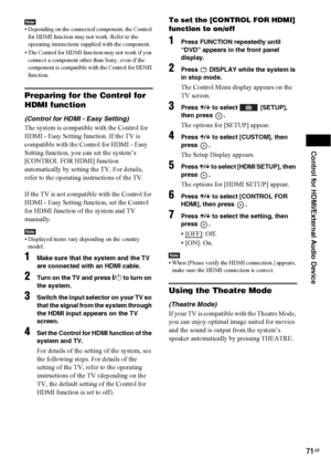 Page 71Control for HDMI/External Audio Device
71GB
Note• Depending on the connected component, the Control 
for HDMI function may not work. Refer to the 
operating instructions supplied with the component.
• The Control for HDMI function may not work if you 
connect a component other than Sony, even if the 
component is compatible with the Control for HDMI 
function.
Preparing for the Control for 
HDMI function
(Control for HDMI - Easy Setting)
The system is compatible with the Control for 
HDMI - Easy Setting...