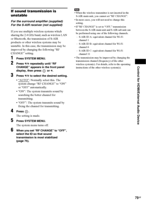 Page 79Control for HDMI/External Audio Device
79GB
If sound transmission is 
unstable
For the surround amplifier (supplied)
For the S-AIR receiver (not supplied)
If you use multiple wireless systems which 
sharing the 2.4 GHz band, such as wireless LAN 
or Bluetooth, the transmission of S-AIR 
products or other wireless systems may be 
unstable. In this case, the transmission may be 
improved by changing the following “RF 
CHANGE” setting.
1Press SYSTEM MENU.
2Press X/x repeatedly until “RF 
CHANGE” appears in...