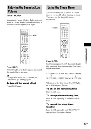 Page 83Other Operations
83GB
You can enjoy sound effects or dialogue, as you 
would in a movie theatre, even at low volume. It 
is useful for watching movies at night.
Press NIGHT.
“NIGHT” lights up in the front panel display and 
the sound effect is activated.
Tip• To enjoy more effects, set [AUDIO DRC] to 
[STANDARD] or [MAX] (page 95).
To turn off the sound effect
Press NIGHT again.You can set the system to turn off at a preset 
time, so you can fall asleep listening to music. 
You can preset the time in 10...