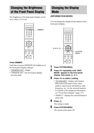 Page 8484GB
The brightness of the front panel display can be 
set to either of 2 levels.
Press DIMMER.
Each time you press DIMMER, the brightness of 
the front panel display changes.
• “DIMMER OFF”
: Bright.
• “DIMMER ON”: The front panel display 
becomes dark.You can change the displayed information in the 
front panel display.
1Press SYSTEM MENU.
2Press X/x repeatedly until “INFO 
MODE” appears in the front panel 
display, then press   or c.
3Press X/x to select a setting.
• “STANDARD”: displays information...