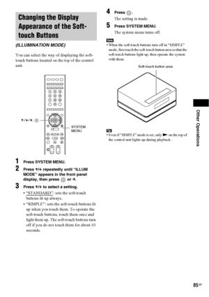 Page 85Other Operations
85GB
You can select the way of displaying the soft-
touch buttons located on the top of the control 
unit.
1Press SYSTEM MENU.
2Press X/x repeatedly until “ILLUM 
MODE” appears in the front panel 
display, then press   or 
c.
3Press X/x to select a setting.
• “STANDARD”: sets the soft-touch 
buttons lit up always.
• “SIMPLE”: sets the soft-touch buttons lit 
up when you touch them. To operate the 
soft-touch buttons, touch them once and 
light them up. The soft-touch buttons turn 
off if...