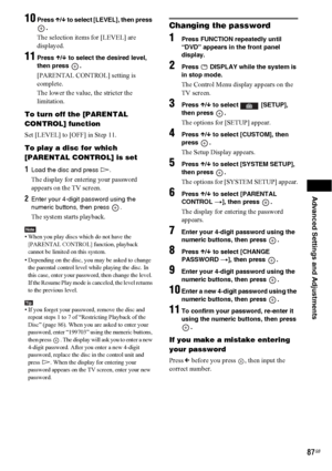 Page 87Advanced Settings and Adjustments
87GB
10Press X/x to select [LEVEL], then press 
.
The selection items for [LEVEL] are 
displayed.
11Press X/x to select the desired level, 
then press  .
[PARENTAL CONTROL] setting is 
complete.
The lower the value, the stricter the 
limitation.
To turn off the [PARENTAL 
CONTROL] function
Set [LEVEL] to [OFF] in Step 11.
To play a disc for which 
[PARENTAL CONTROL] is set
1Load the disc and press H.
The display for entering your password 
appears on the TV screen....