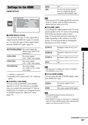 Page 93Advanced Settings and Adjustments
93GB
x[HDMI RESOLUTION]
You can select the type of video signal that is 
output from the HDMI OUT jack. For details, 
see “To select the type of video signal output 
from the HDMI OUT jack” (page 36).
 
* i: interlace, p: progressive
** Depending on the country model, [720 × 480p] may 
appear.
x[CONTROL FOR HDMI]
You can set the [CONTROL FOR HDMI] 
function to on/off. This function is available 
when you connect the system and TV with an 
HDMI cable. For details, see...