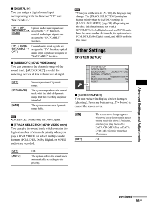 Page 95Advanced Settings and Adjustments
95GB
x[DIGITAL IN]
You can assign a digital sound input 
corresponding with the function “TV” and 
“SAT/CABLE.”
x[AUDIO DRC] (DVD VIDEO only)
You can compress the dynamic range of the 
sound track. [AUDIO DRC] is useful for 
watching movies at low volume late at night.
Note• [AUDIO DRC] works only for Dolby Digital.
x[TRACK SELECTION] (DVD VIDEO only)
You can give the sound track which contains the 
highest number of channels priority when you 
play a DVD VIDEO on which...