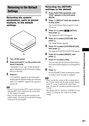 Page 99Advanced Settings and Adjustments
99GB
Returning the system 
parameters, such as preset 
stations, to the default 
settings
1Turn off the power.
2Press and hold "/1 on the control unit 
about 5 seconds.
“MEMORY CLR” and “PUSH POWER” 
appear alternately in the front panel display 
about 10 seconds.
3Press "/1.
“CLEARING” appears in the front panel 
display and the default settings are returned. 
After “CLEARED!” appears, the system is 
turned off.
Note• In step 3, if you do not press "/1 or...