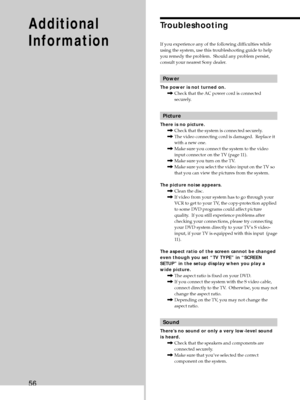 Page 5656
Additional
InformationTroubleshooting
If you experience any of the following difficulties while
using the system, use this troubleshooting guide to help
you remedy the problem.  Should any problem persist,
consult your nearest Sony dealer.
Power
The power is not turned on.
,Check that the AC power cord is connected
securely.
Picture
There is no picture.
,Check that the system is connected securely.
,The video connecting cord is damaged.  Replace it
with a new one.
,Make sure you connect the system to...