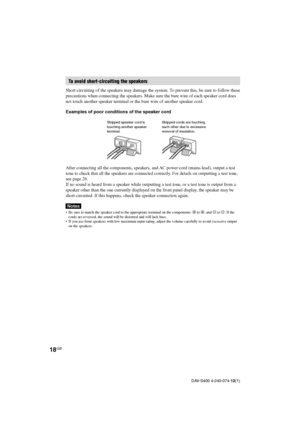 Page 1818GB
DAV-S400 4-240-074-12(1)
To avoid short-circuiting the speakers
Short-circuiting of the speakers may damage the system. To prevent this, be sure to follow these
precautions when connecting the speakers. Make sure the bare wire of each speaker cord does
not touch another speaker terminal or the bare wire of another speaker cord.
Examples of poor conditions of the speaker cord
After connecting all the components, speakers, and AC power cord (mains lead), output a test
tone to check that all the...