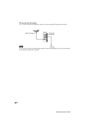 Page 2020GB
DAV-S400 4-240-074-12(1)
AM
COAXIALFM75Ω
A
N
T
E
N
N
AOutdoor FM antennaSystem
zIf you have poor FM reception
Use a 75-ohm coaxial cable (not supplied) to connect the system to an outdoor FM antenna as shown below.
Note
If you connect the system to an outdoor antenna, ground it to protect against lightning. To prevent a gas explosion,
do not connect the ground wire to a gas pipe.
Ground wire
(not supplied)
To ground
 